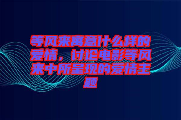 等風(fēng)來(lái)寓意什么樣的愛情，討論電影等風(fēng)來(lái)中所呈現(xiàn)的愛情主題