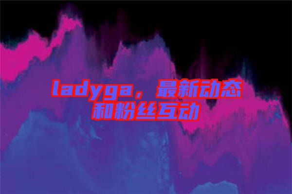 ladyga，最新動態(tài)和粉絲互動