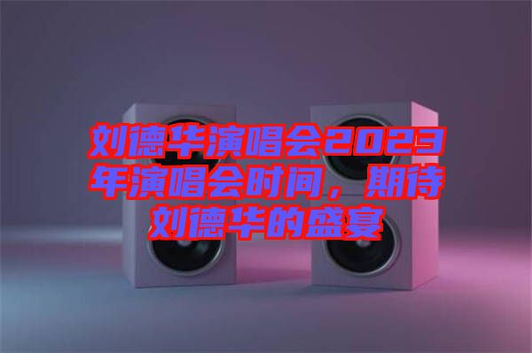 劉德華演唱會(huì)2023年演唱會(huì)時(shí)間，期待劉德華的盛宴