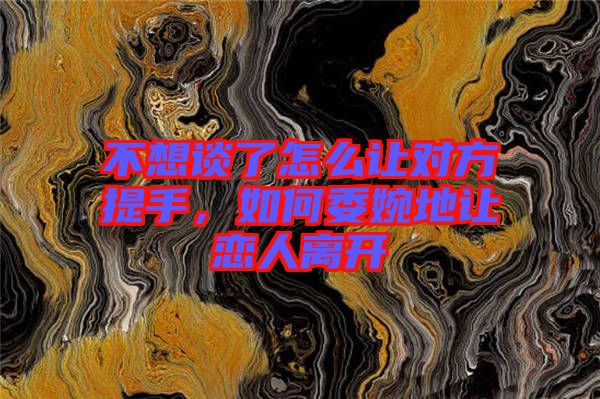 不想談了怎么讓對方提手，如何委婉地讓戀人離開