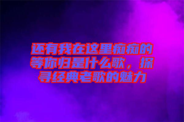 還有我在這里癡癡的等你歸是什么歌，探尋經(jīng)典老歌的魅力