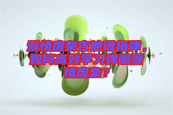 愛情廢柴吉他譜指彈，如何高效學(xué)習(xí)彈唱愛情廢柴？