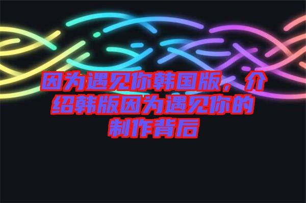 因?yàn)橛鲆?jiàn)你韓國(guó)版，介紹韓版因?yàn)橛鲆?jiàn)你的制作背后