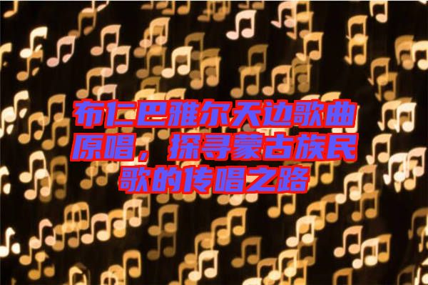 布仁巴雅爾天邊歌曲原唱，探尋蒙古族民歌的傳唱之路