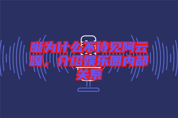 晰為什么不待見阿云嘎，介紹娛樂圈內(nèi)部關(guān)系