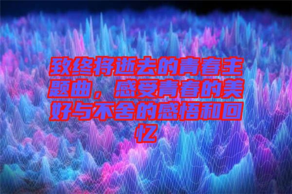 致終將逝去的青春主題曲，感受青春的美好與不舍的感悟和回憶