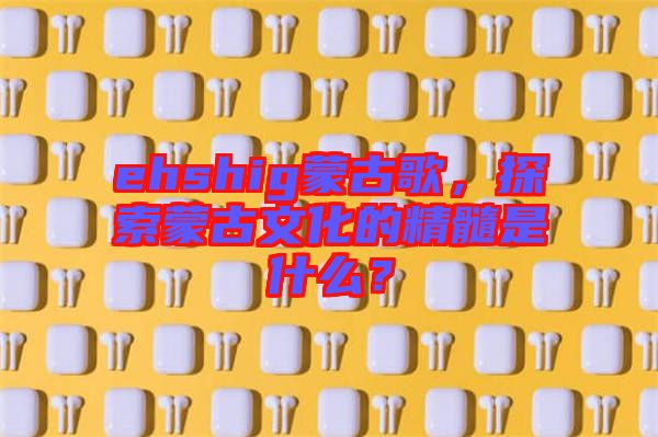 ehshig蒙古歌，探索蒙古文化的精髓是什么？