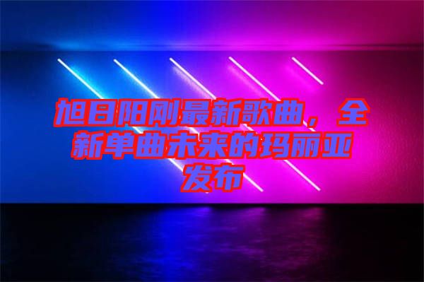 旭日陽剛最新歌曲，全新單曲未來的瑪麗亞發(fā)布