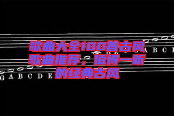 歌曲大全100首古風(fēng)歌曲推薦，值得一聽的經(jīng)典古風(fēng)