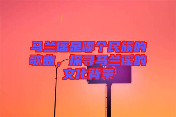 馬蘭謠是哪個(gè)民族的歌曲，探尋馬蘭謠的文化背景