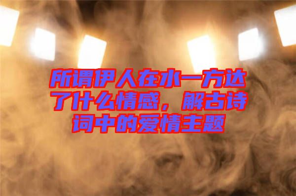 所謂伊人在水一方達(dá)了什么情感，解古詩詞中的愛情主題