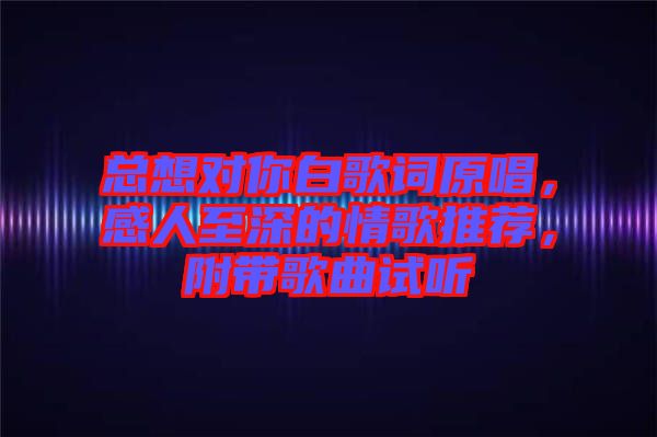 總想對你白歌詞原唱，感人至深的情歌推薦，附帶歌曲試聽