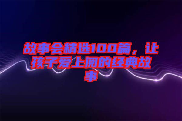 故事會(huì)精選100篇，讓孩子愛(ài)上閱的經(jīng)典故事