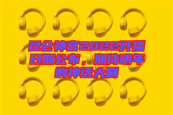 昆侖神宮2022開播日期公布，期待明年的神話大劇