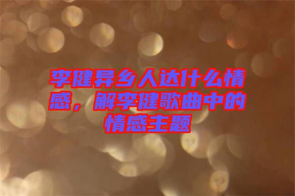 李健異鄉(xiāng)人達什么情感，解李健歌曲中的情感主題