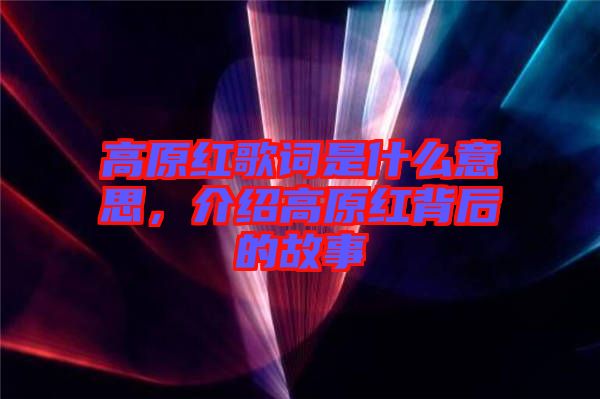 高原紅歌詞是什么意思，介紹高原紅背后的故事