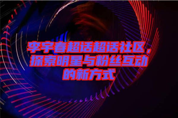 李宇春超話超話社區(qū)，探索明星與粉絲互動的新方式