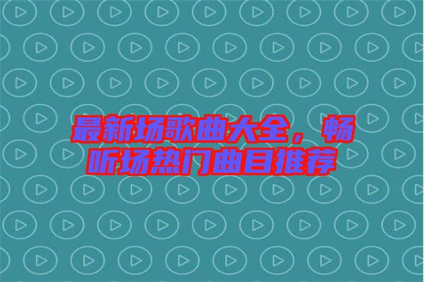 最新場歌曲大全，暢聽場熱門曲目推薦