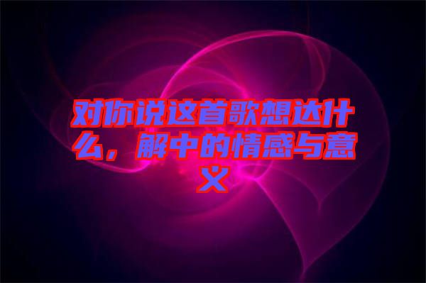 對(duì)你說這首歌想達(dá)什么，解中的情感與意義