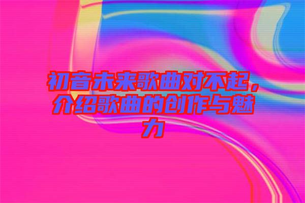 初音未來歌曲對不起，介紹歌曲的創(chuàng)作與魅力