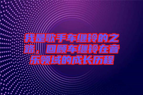 我是歌手車繼鈴的之路，回顧車繼鈴在音樂領域的成長歷程