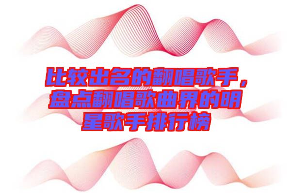 比較出名的翻唱歌手，盤點(diǎn)翻唱歌曲界的明星歌手排行榜