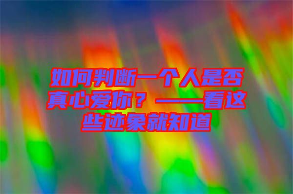 如何判斷一個(gè)人是否真心愛(ài)你？——看這些跡象就知道