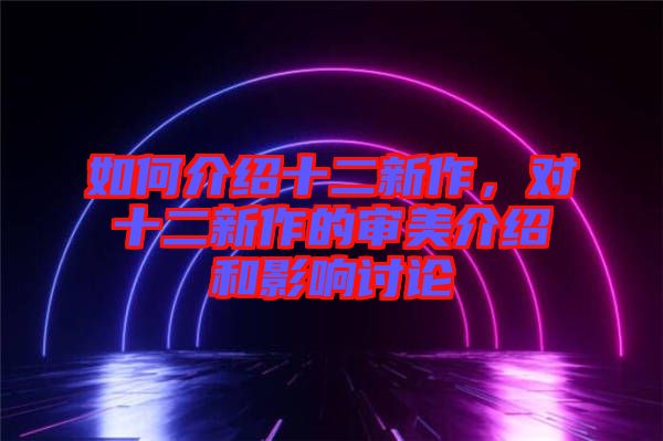 如何介紹十二新作，對(duì)十二新作的審美介紹和影響討論