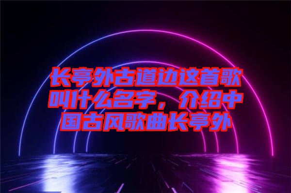 長亭外古道邊這首歌叫什么名字，介紹中國古風(fēng)歌曲長亭外