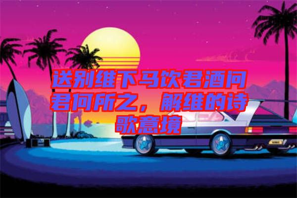 送別維下馬飲君酒問君何所之，解維的詩歌意境