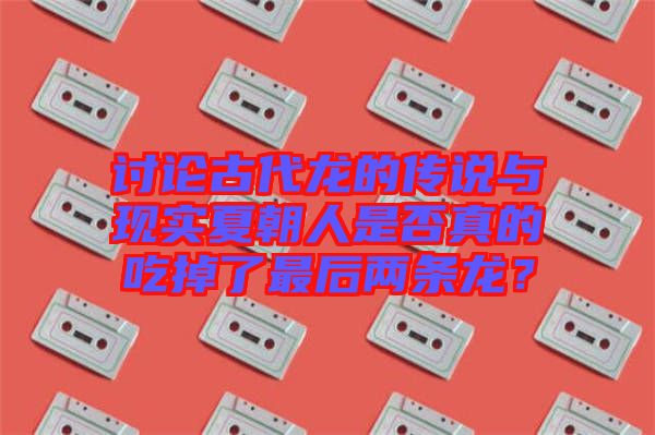 討論古代龍的傳說與現(xiàn)實夏朝人是否真的吃掉了最后兩條龍？