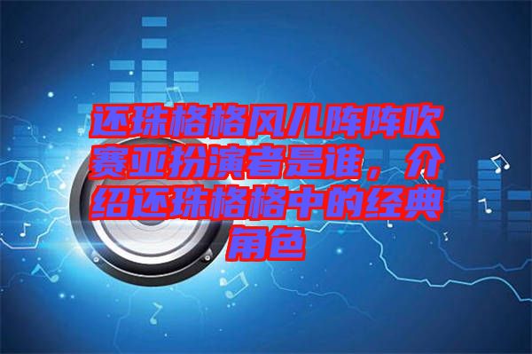 還珠格格風兒陣陣吹賽亞扮演者是誰，介紹還珠格格中的經(jīng)典角色