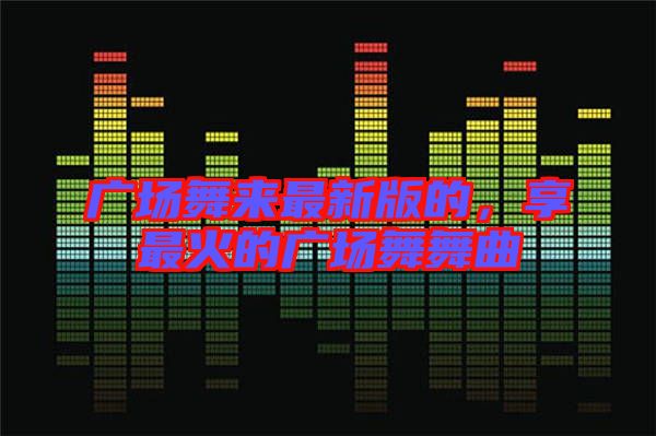 廣場(chǎng)舞來(lái)最新版的，享最火的廣場(chǎng)舞舞曲