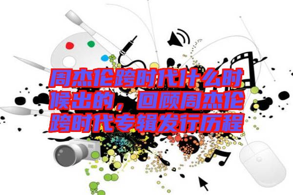 周杰倫跨時代什么時候出的，回顧周杰倫跨時代專輯發(fā)行歷程