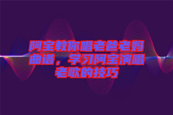 阿寶教你唱老爸老媽曲譜，學(xué)習(xí)阿寶演唱老歌的技巧