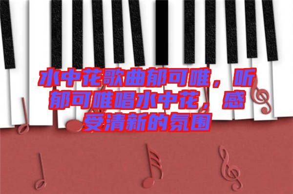 水中花歌曲郁可唯，聽郁可唯唱水中花，感受清新的氛圍