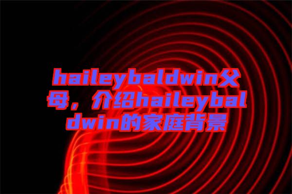 haileybaldwin父母，介紹haileybaldwin的家庭背景