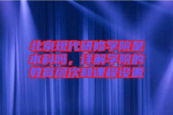 北京現(xiàn)代研修學院是本科嗎，詳解學院的教育層次和課程設置