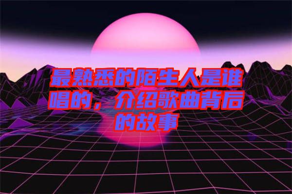 最熟悉的陌生人是誰唱的，介紹歌曲背后的故事