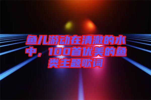 魚兒游動在清澈的水中，100首優(yōu)美的魚類主題歌詞