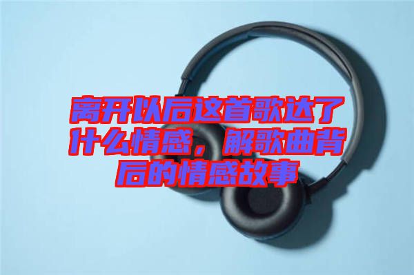 離開以后這首歌達了什么情感，解歌曲背后的情感故事