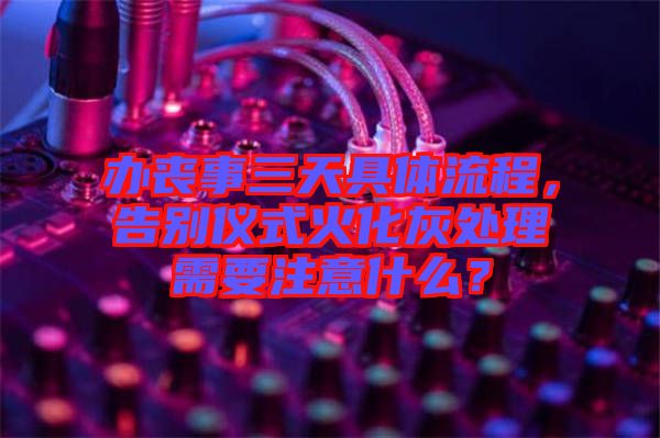 辦喪事三天具體流程，告別儀式火化灰處理需要注意什么？