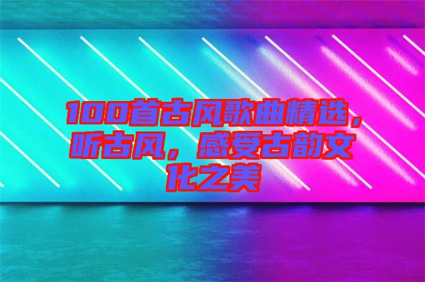 100首古風歌曲精選，聽古風，感受古韻文化之美