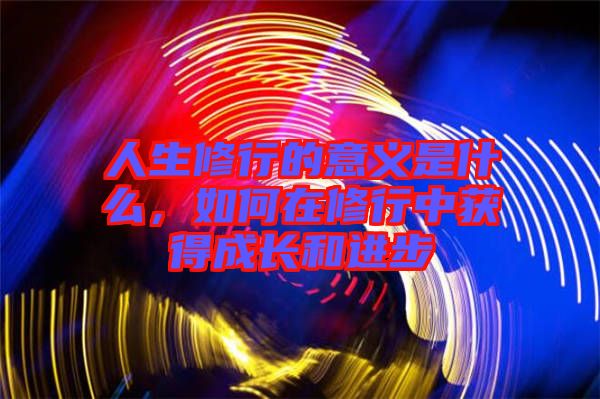 人生修行的意義是什么，如何在修行中獲得成長(zhǎng)和進(jìn)步