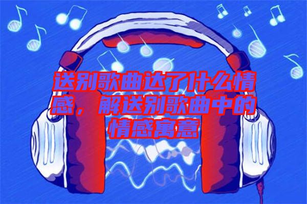 送別歌曲達(dá)了什么情感，解送別歌曲中的情感寓意