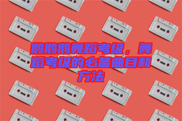 鵝鵝鵝舞蹈考級，舞蹈考級的必備曲目和方法