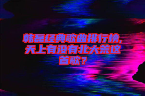 韓磊經(jīng)典歌曲排行榜,天上有沒有北大荒這首歌？