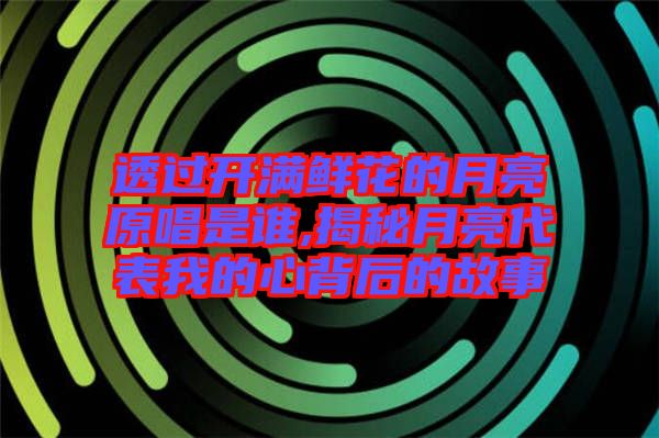 透過開滿鮮花的月亮原唱是誰,揭秘月亮代表我的心背后的故事