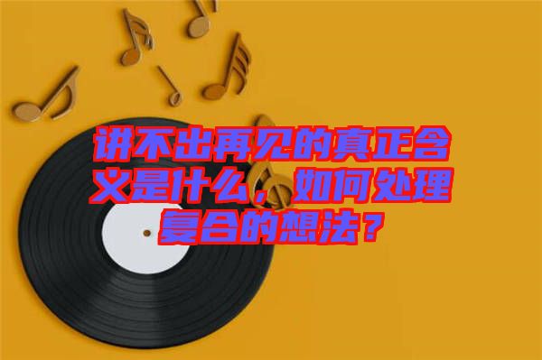 講不出再見的真正含義是什么，如何處理復合的想法？