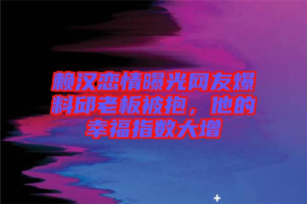 賴漢戀情曝光網友爆料邱老板被抱，他的幸福指數大增